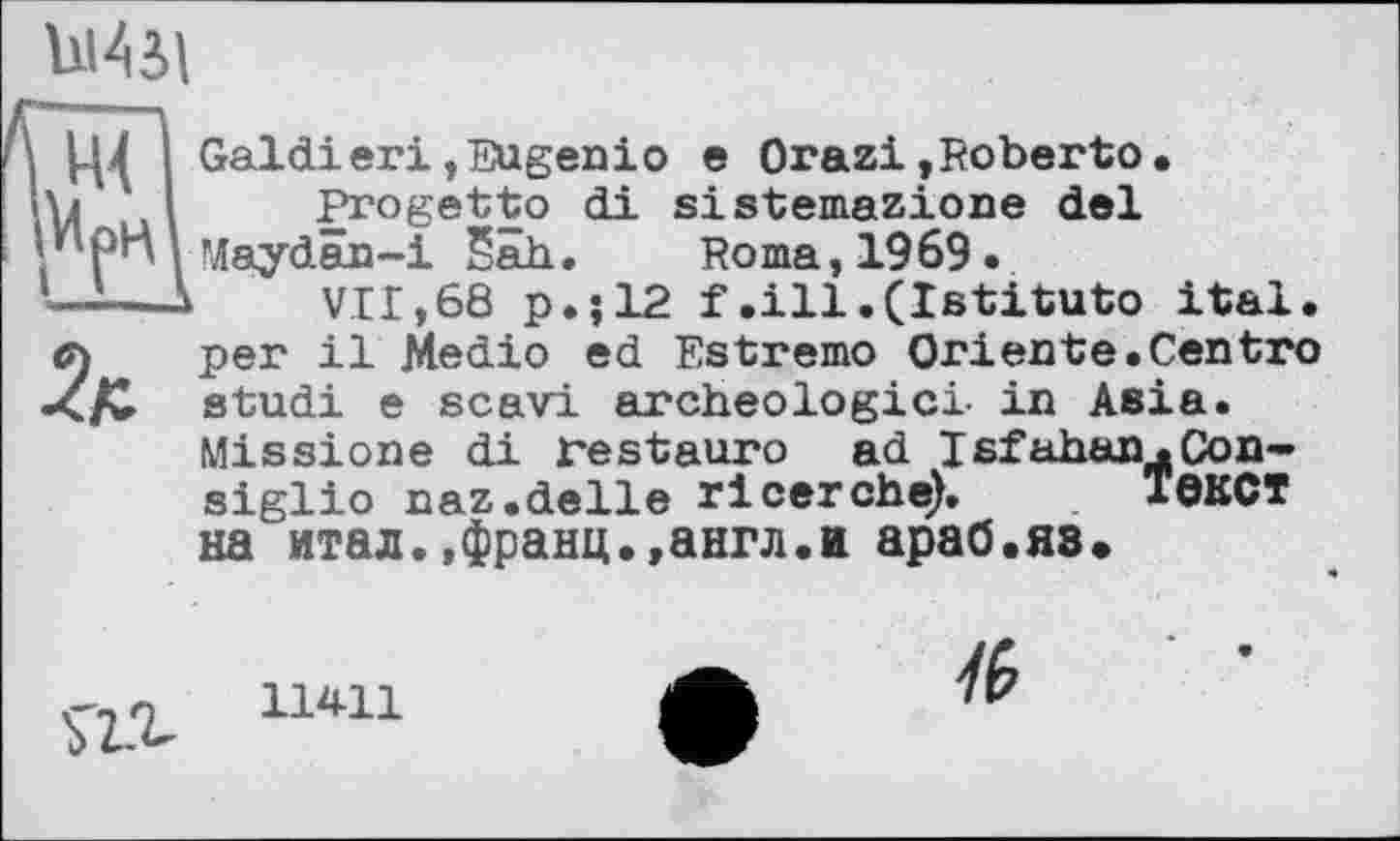 ﻿Wl
Ц4 І Galdiегі,Eugenio e Orazi,Roberto.
U.ul Progetto di sistemazione del *'Рп і Maydän-i Sah. Roma, 1969.
--—к	VII,68 p.;12 f.ill•(Istituto ital.
л per il Medio ed Estremo Oriente.Centro studi e scavl archéologie! in Asia. Missions di Festauro ad Isfahan,.Consiglio naz.delie ricerche). І0КСТ на итал.,франц.,англ.и араб.яз.
ÎZi 11411 ф М